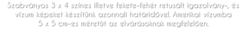 Szabványos 3 x 4 színes illetve fekete-fehér retusált igazolvány-, és vízum képeket készítünk azonnali határidővel. Amerikai vízumba 5 x 5 cm-es méretűt az elvárásoknak megfelelően.