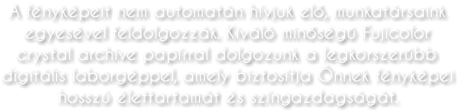 A fényképeit nem automatán hívjuk elő, munkatársaink egyesével feldolgozzák. Kiváló minőségű Fujicolor crystal archive papírral dolgozunk a legkorszerűbb digitális laborgéppel, amely biztosítja Önnek fényképei hosszú élettartamát és színgazdagságát.