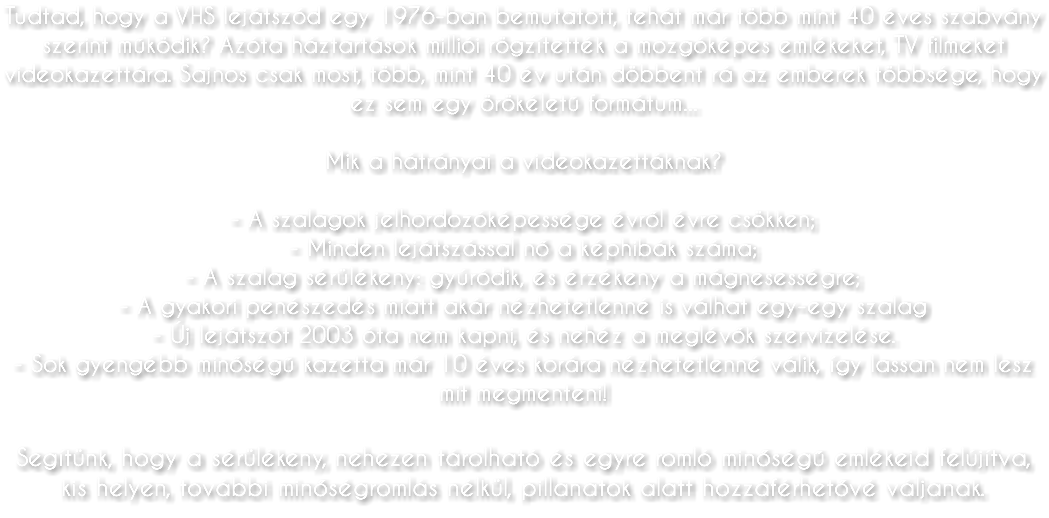 Tudtad, hogy a VHS lejátszód egy 1976-ban bemutatott, tehát már több mint 40 éves szabvány szerint működik? Azóta háztartások milliói rögzítették a mozgóképes emlékeket, TV filmeket videokazettára. Sajnos csak most, több, mint 40 év után döbbent rá az emberek többsége, hogy ez sem egy örökéletű formátum... Mik a hátrányai a videokazettáknak? - A szalagok jelhordozóképessége évről évre csökken; - Minden lejátszással nő a képhibák száma; - A szalag sérülékeny: gyúródik, és érzékeny a mágnesességre; - A gyakori penészedés miatt akár nézhetetlenné is válhat egy-egy szalag - Új lejátszót 2003 óta nem kapni, és nehéz a meglévők szervizelése. - Sok gyengébb minőségű kazetta már 10 éves korára nézhetetlenné válik, így lassan nem lesz mit megmenteni! Segítünk, hogy a sérülékeny, nehezen tárolható és egyre romló minőségű emlékeid felújítva, kis helyen, további minőségromlás nélkül, pillanatok alatt hozzáférhetővé váljanak.