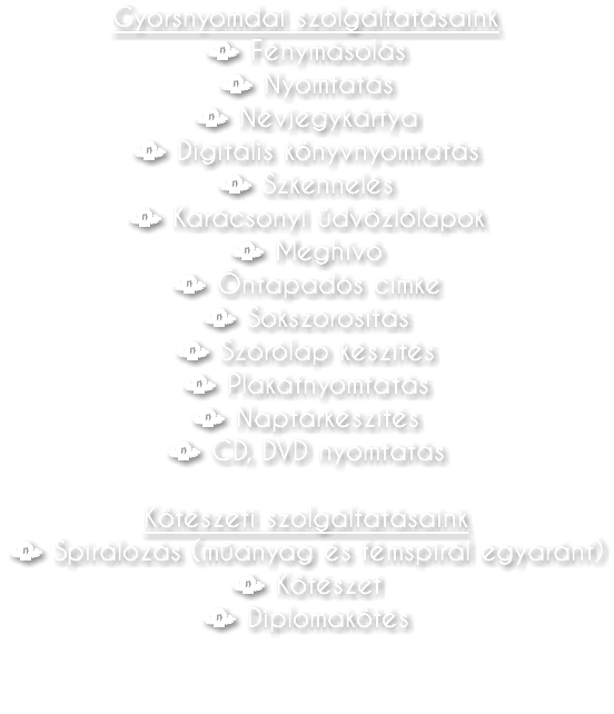 Gyorsnyomdai szolgáltatásaink • Fénymásolás • Nyomtatás • Névjegykártya • Digitális könyvnyomtatás • Szkennelés • Karácsonyi üdvözlőlapok • Meghívó • Öntapadós címke • Sokszorosítás • Szórólap készítés • Plakátnyomtatás • Naptárkészítés • CD, DVD nyomtatás Kötészeti szolgáltatásaink • Spirálozás (műanyag és fémspirál egyaránt) • Kötészet • Diplomakötés 
