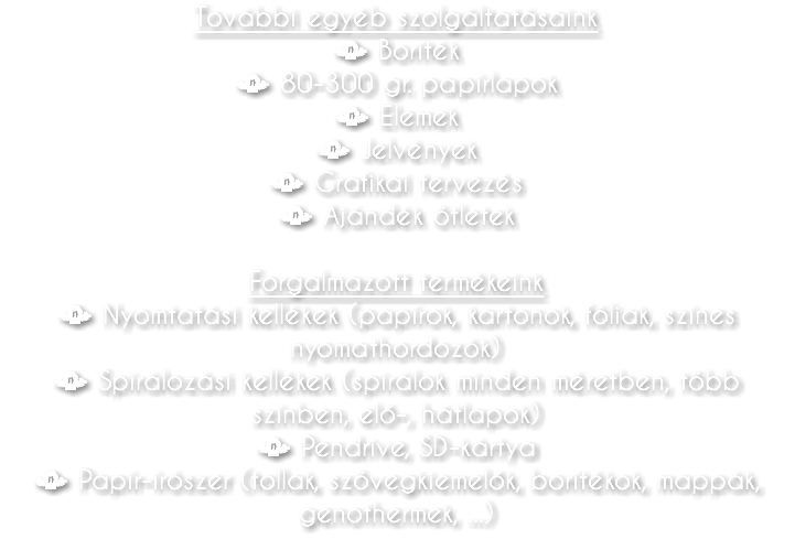 További egyéb szolgáltatásaink • Boríték • 80-300 gr. papírlapok • Elemek • Jelvények • Grafikai tervezés • Ajándék ötletek Forgalmazott termékeink • Nyomtatási kellékek (papírok, kartonok, fóliak, színes nyomathordozók) • Spirálozási kellékek (spirálok minden méretben, több színben, elő-, hátlapok) • Pendrive, SD-kártya • Papír-írószer (tollak, szövegkiemelők, borítékok, mappák, genothermek, ...)