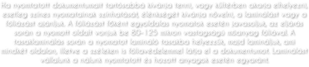 Ha nyomtatott dokumentumait tartósabbá kívánja tenni, vagy kültérben akarja elhelyezni, esetleg színes nyomatainak színhatását, élénkségét kívánja növelni, a laminálást vagy a fóliázást ajánljuk. A fóliázást főként egyoldalas nyomatok esetén javasoljuk, az eljárás során a nyomott oldalt vonjuk be 80-125 mikron vastagságú műanyag fóliával. A tasaklaminálás során a nyomatot lamináló tasakba helyezzük, majd lamináljuk, ami mindkét oldalon, illetve a széleken is fóliavédelemmel látja el a dokumentumot. Laminálást vállalunk a nálunk nyomtatott és hozott anyagok esetén egyaránt.