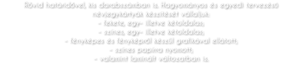 Rövid határidővel, kis darabszámban is. Hagyományos és egyedi tervezésű névjegykártyák készítését vállaljuk: - fekete, egy- illetve kétoldalas; - színes, egy- illetve kétoldalas; - fényképes és fényképről készül grafikával ellátott; - színes papírra nyomott; - valamint laminált változatban is.