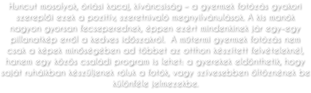 Huncut mosolyok, óriási kacaj, kíváncsiság – a gyermek fotózás gyakori szereplői ezek a pozitív, szeretnivaló megnyilvánulások. A kis manók nagyon gyorsan fecseperednek, éppen ezért mindenkinek jár egy-egy pillanatkép erről a kedves időszakról. A műtermi gyermek fotózás nem csak a képek minőségében ad többet az otthon készített felvételeknél, hanem egy közös családi program is lehet: a gyerekek eldönthetik, hogy saját ruháikban készüljenek róluk a fotók, vagy szívesebben öltöznének be különféle jelmezekbe.