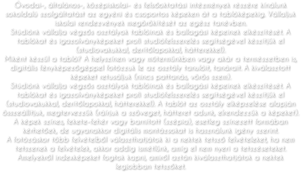 Óvodai-, általános-, középiskolai- és felsőoktatási intézmények részére kínálunk sokoldalú szolgáltatást az egyéni és csoportos képeken át a tablóképekig. Vállaljuk iskolai rendezvények megörökítését az egész tanévben. Stúdiónk vállalja végzős osztályok tablóinak és ballagási képeinek elkészítését. A tablókat és igazolványképeket profi studiófelszerelés segítségével készítjük el (studiovakukkal, derítőlapokkal, hátterekkel). Miként készül a tabló? A helyszínen vagy műtermünkben vagy akár a természetben is, digitális fényképezőgéppel fotózzuk le az osztály tanulóit, tanárait. A kiválasztott képeket retusáljuk (nincs pattanás, vörös szem). Stúdiónk vállalja végzős osztályok tablóinak és ballagási képeinek elkészítését. A tablókat és igazolványképeket profi studiófelszerelés segítségével készítjük el (studiovakukkal, derítőlapokkal, hátterekkel). A tablót az osztály elképzelése alapján összeállítjuk, megtervezzük (ráírjuk a szöveget, hátteret adunk, elrendezzük a képeket). A képek színes, fekete-fehér vagy barnított (szépia), esetleg színezett formában kérhetőek, de ugyanakkor digitális montázsokat is használunk igény szerint. A fotózáskor több felvételből választhatjátok ki a nektek tetsző felvételeket, ha nem tetszenek a felvételek, akkor addig ismétlünk, amíg el nem nyeri a tetszéseteket. Amelyekről indexképeket fogtok kapni, amiről aztán kiválaszthatjátok a nektek legjobban tetszőket.