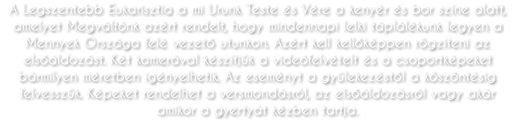 A Legszentebb Eukarisztia a mi Urunk Teste és Vére a kenyér és bor színe alatt, amelyet Megváltónk azért rendelt, hogy mindennapi lelki táplálékunk legyen a Mennyek Országa felé vezető utunkon. Azért kell kellőképpen rögzíteni az elsőáldozást. Két kamerával készítjük a videófelvételt és a csoportképeket bármilyen méretben igényelhetik. Az eseményt a gyülekezéstől a köszöntésig felvesszük. Képeket rendelhet a versmondásról, az elsőáldozásról vagy akár amikor a gyertyát kézben tartja.
