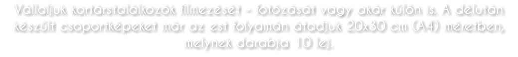 Vállaljuk kortárstalálkozók filmezését - fotózását vagy akár külön is. A délután készült csoportképeket már az est folyamán átadjuk 20x30 cm (A4) méretben, melynek darabja 10 lej.