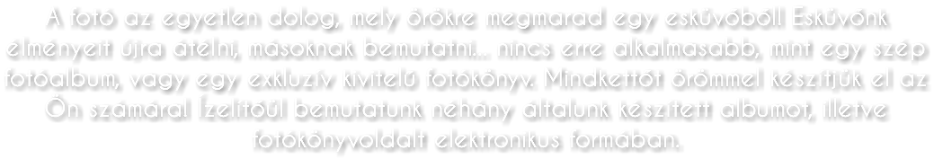 A fotó az egyetlen dolog, mely örökre megmarad egy esküvőből! Esküvőnk élményeit újra átélni, másoknak bemutatni... nincs erre alkalmasabb, mint egy szép fotóalbum, vagy egy exkluzív kivitelű fotókönyv. Mindkettőt örömmel készítjük el az Ön számára! Ízelítőül bemutatunk néhány általunk készített albumot, illetve fotókönyvoldalt elektronikus formában.