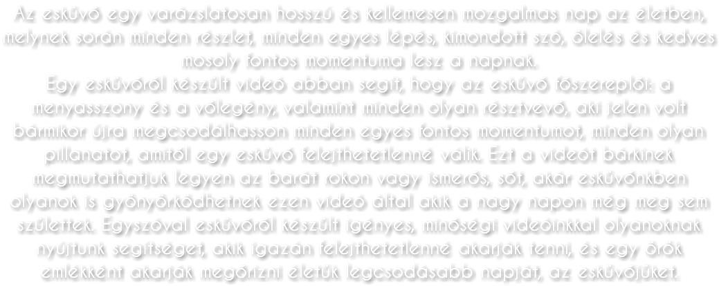 Az esküvő egy varázslatosan hosszú és kellemesen mozgalmas nap az életben, melynek során minden részlet, minden egyes lépés, kimondott szó, ölelés és kedves mosoly fontos momentuma lesz a napnak. Egy esküvőről készült videó abban segít, hogy az esküvő főszereplői: a menyasszony és a vőlegény, valamint minden olyan résztvevő, aki jelen volt bármikor újra megcsodálhasson minden egyes fontos momentumot, minden olyan pillanatot, amitől egy esküvő felejthetetlenné válik. Ezt a videót bárkinek megmutathatjuk legyen az barát rokon vagy ismerős, sőt, akár esküvőnkben olyanok is gyönyörködhetnek ezen videó által akik a nagy napon még meg sem születtek. Egyszóval esküvőről készült igényes, minőségi videóinkkal olyanoknak nyújtunk segítséget, akik igazán felejthetetlenné akarják tenni, és egy örök emlékként akarják megőrizni életük legcsodásabb napját, az esküvőjüket.