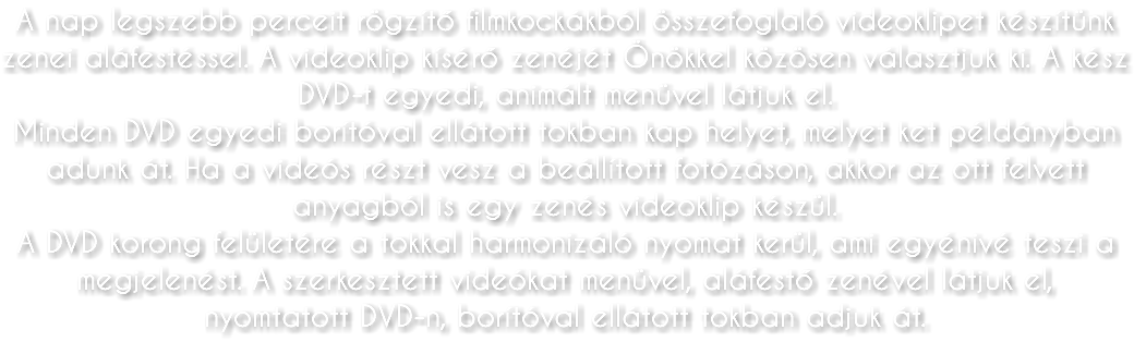 A nap legszebb perceit rögzítő filmkockákból összefoglaló videoklipet készítünk zenei aláfestéssel. A videoklip kísérő zenéjét Önökkel közösen választjuk ki. A kész DVD-t egyedi, animált menüvel látjuk el. Minden DVD egyedi borítóval ellátott tokban kap helyet, melyet ket példányban adunk át. Ha a videós részt vesz a beállított fotózáson, akkor az ott felvett anyagból is egy zenés videoklip készül. A DVD korong felületére a tokkal harmonizáló nyomat kerül, ami egyénivé teszi a megjelenést. A szerkesztett videókat menüvel, aláfestő zenével látjuk el, nyomtatott DVD-n, borítóval ellátott tokban adjuk át.