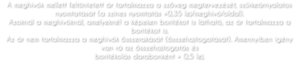 A meghívók mellett feltűntetett ár tartalmazza a szöveg megtervezését, szürkeárnyalatos nyomtatását (a színes nyomtatás +0,35 lej/meghívó/oldal). Azoknál a meghívóknál, amelyeknél a képeken borítékot is látható, az ár tartalmazza a borítékot is. Az ár nem tartalmazza a meghívók összerakását (összehajtogatását). Amennyiben igény van rá az összehajtogatás és borítékolás darabonként + 0,5 lej.