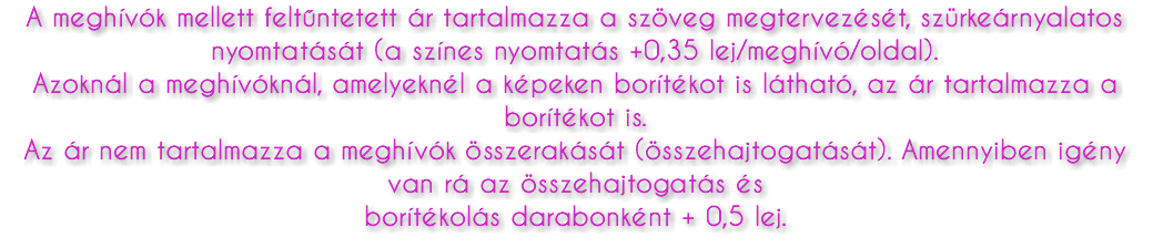A meghívók mellett feltűntetett ár tartalmazza a szöveg megtervezését, szürkeárnyalatos nyomtatását (a színes nyomtatás +0,35 lej/meghívó/oldal). Azoknál a meghívóknál, amelyeknél a képeken borítékot is látható, az ár tartalmazza a borítékot is. Az ár nem tartalmazza a meghívók összerakását (összehajtogatását). Amennyiben igény van rá az összehajtogatás és borítékolás darabonként + 0,5 lej.