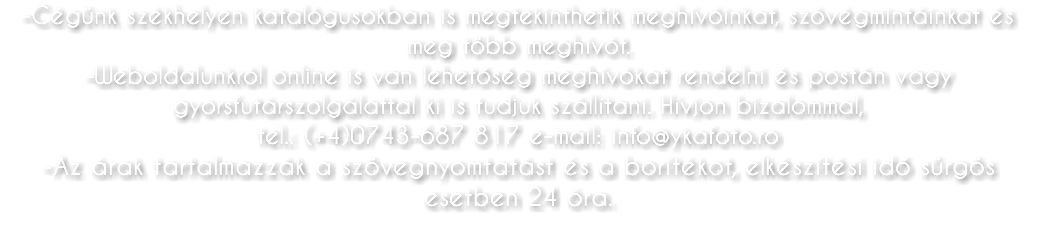 -Cégünk székhelyen katalógusokban is megtekinthetik meghívóinkat, szóvégmintáinkat és meg több meghívót. -Weboldalunkról online is van lehetőség meghívókat rendelni és postán vagy gyorsfutárszolgálattal ki is tudjuk szállítani. Hívjon bizalommal, tel.: (+4)0743-687 817 e-mail: info@ykafoto.ro -Az árak tartalmazzák a szövegnyomtatást és a borítékot, elkészítési idő sürgös esetben 24 óra.